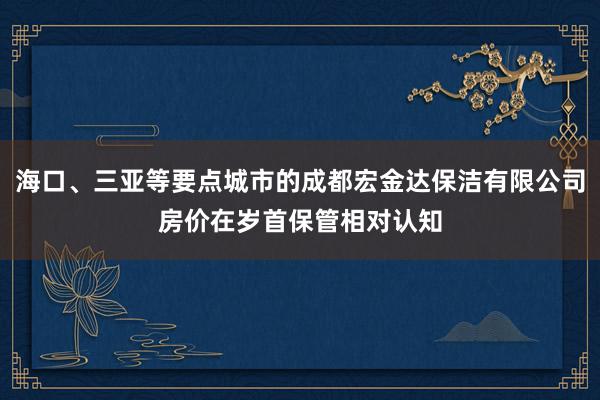 海口、三亚等要点城市的成都宏金达保洁有限公司房价在岁首保管相对认知