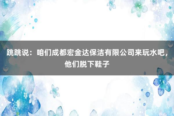 跳跳说:咱们成都宏金达保洁有限公司来玩水吧,他们脱下鞋子